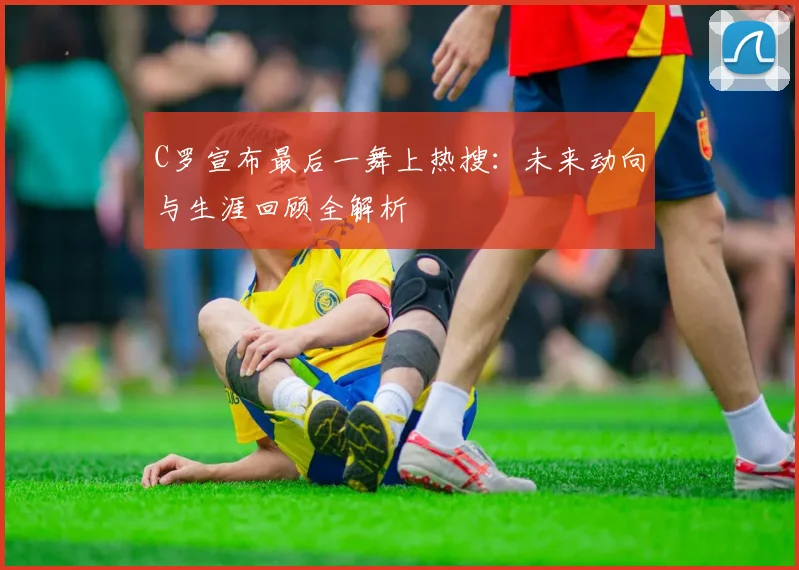 C罗宣布最后一舞上热搜：未来动向与生涯回顾全解析