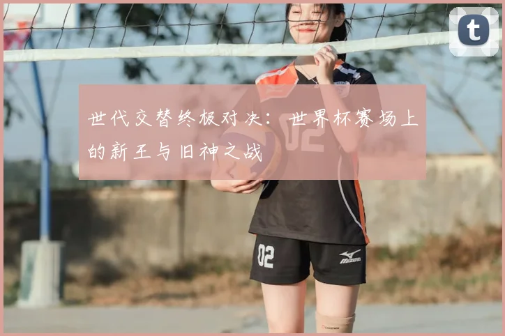 世代交替终极对决：世界杯赛场上的新王与旧神之战