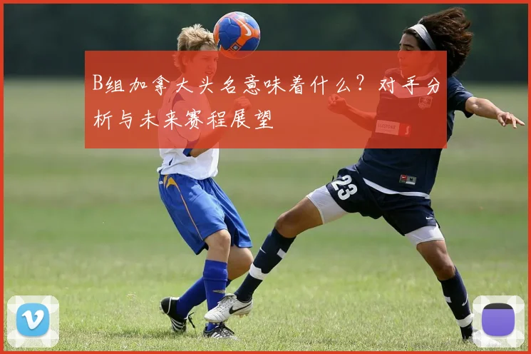 B组加拿大头名意味着什么？对手分析与未来赛程展望