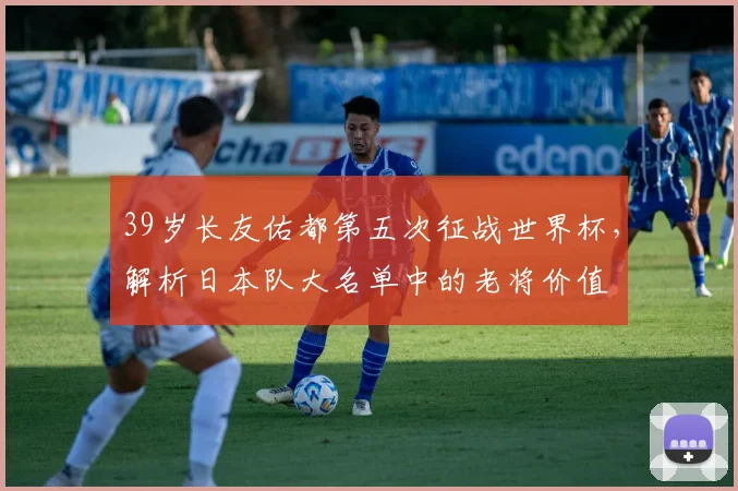 39岁长友佑都第五次征战世界杯，解析日本队大名单中的老将价值
