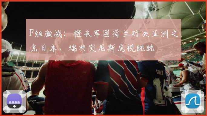 F组激战：橙衣军团荷兰对决亚洲之光日本，瑞典突尼斯虎视眈眈