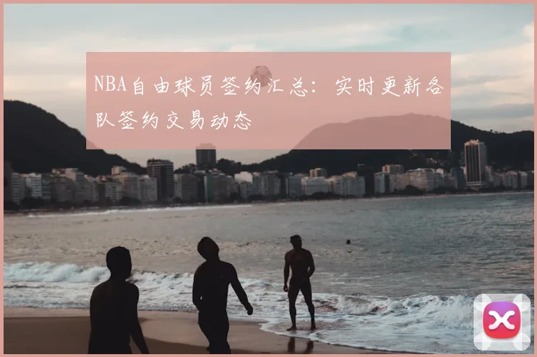 NBA自由球员签约汇总：实时更新各队签约交易动态
