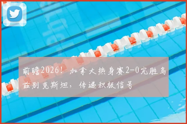前瞻2026!加拿大热身赛2-0完胜乌兹别克斯坦,传递积极信号