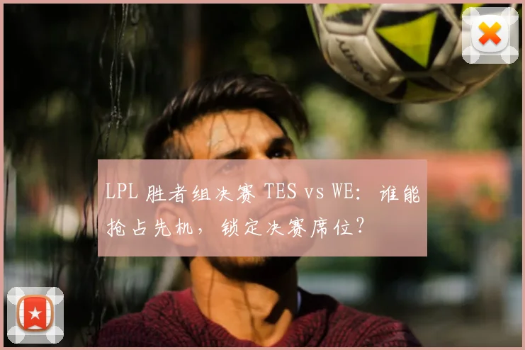 LPL 胜者组决赛 TES vs WE：谁能抢占先机，锁定决赛席位？