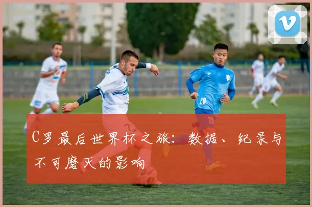 C罗最后世界杯之旅：数据、纪录与不可磨灭的影响