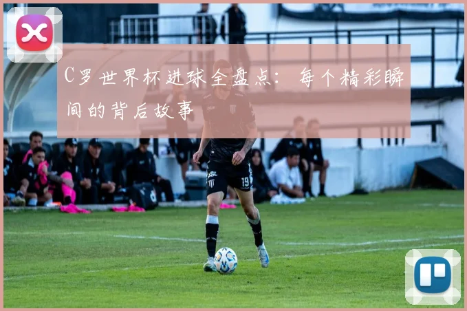 C罗世界杯进球全盘点:每个精彩瞬间的背后故事