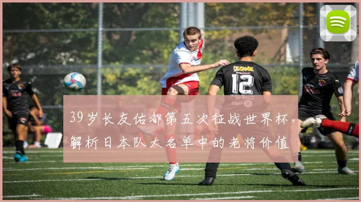 39岁长友佑都第五次征战世界杯，解析日本队大名单中的老将价值