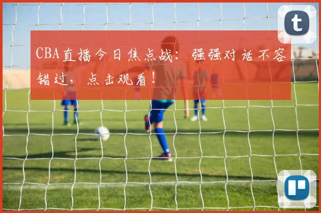 CBA直播今日焦点战：强强对话不容错过，点击观看！